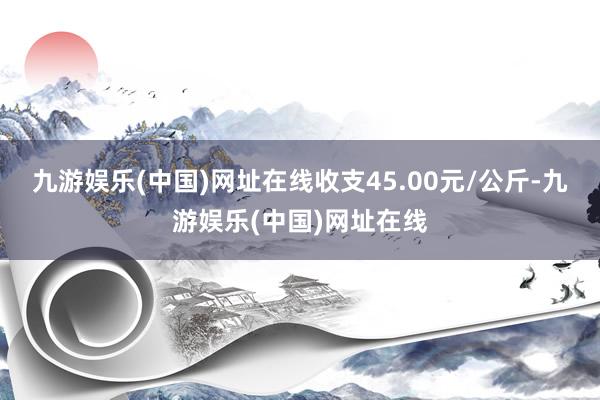 九游娱乐(中国)网址在线收支45.00元/公斤-九游娱乐(中国)网址在线