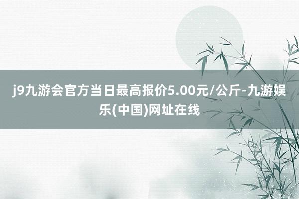 j9九游会官方当日最高报价5.00元/公斤-九游娱乐(中国)网址在线