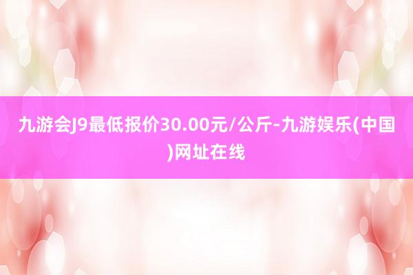 九游会J9最低报价30.00元/公斤-九游娱乐(中国)网址在线