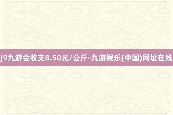 j9九游会收支8.50元/公斤-九游娱乐(中国)网址在线