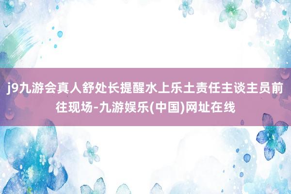 j9九游会真人舒处长提醒水上乐土责任主谈主员前往现场-九游娱乐(中国)网址在线