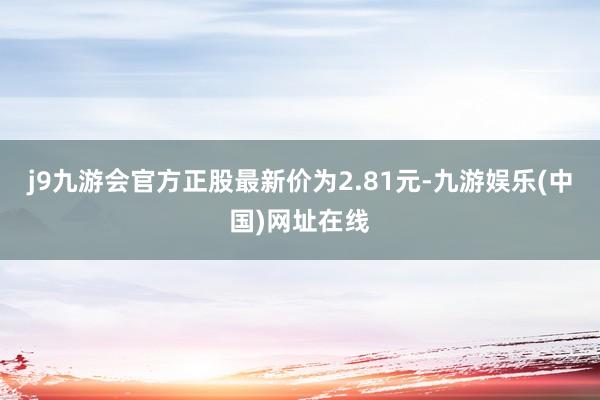 j9九游会官方正股最新价为2.81元-九游娱乐(中国)网址在线