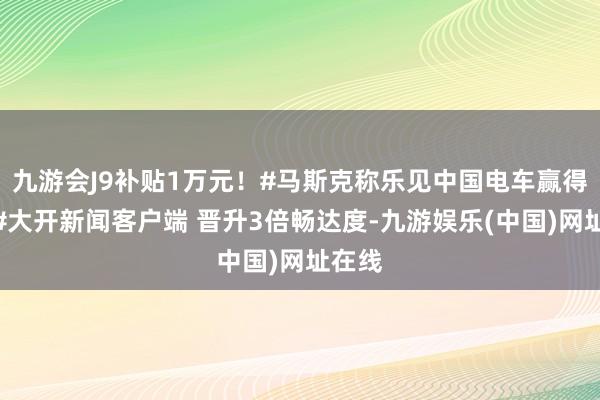 九游会J9补贴1万元！#马斯克称乐见中国电车赢得推崇#大开新闻客户端 晋升3倍畅达度-九游娱乐(中国)网址在线