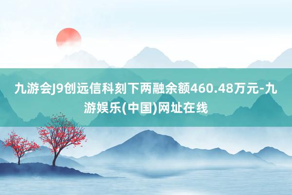 九游会J9创远信科刻下两融余额460.48万元-九游娱乐(中国)网址在线