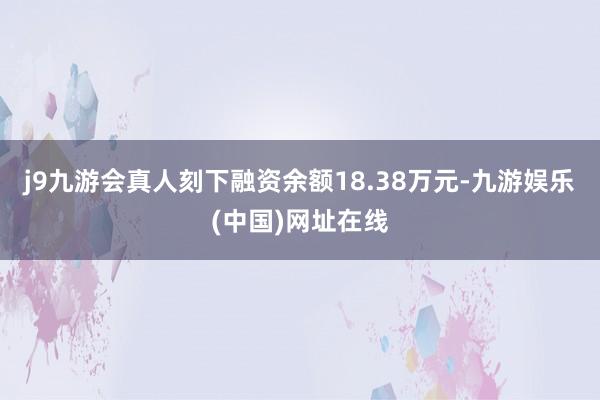 j9九游会真人刻下融资余额18.38万元-九游娱乐(中国)网址在线