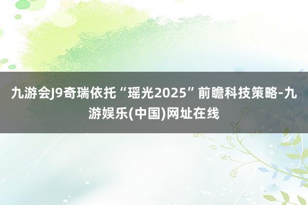 九游会J9奇瑞依托“瑶光2025”前瞻科技策略-九游娱乐(中国)网址在线