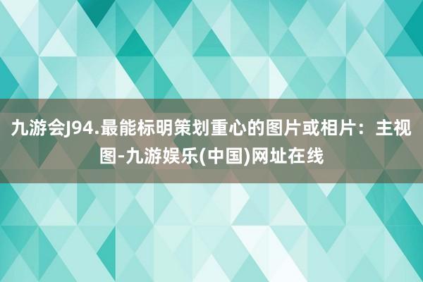 九游会J94.最能标明策划重心的图片或相片：主视图-九游娱乐(中国)网址在线