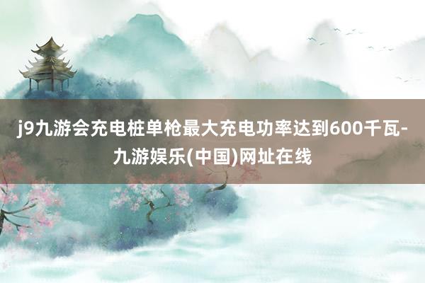 j9九游会充电桩单枪最大充电功率达到600千瓦-九游娱乐(中国)网址在线