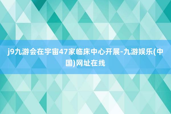 j9九游会在宇宙47家临床中心开展-九游娱乐(中国)网址在线