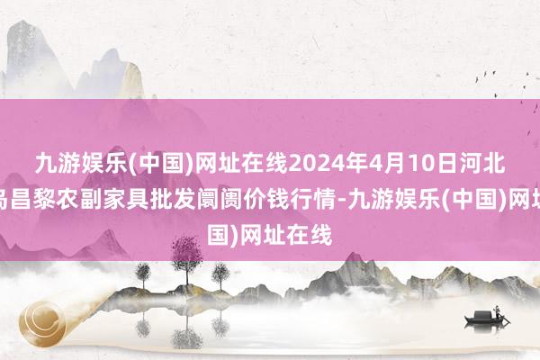 九游娱乐(中国)网址在线2024年4月10日河北秦皇岛昌黎农副家具批发阛阓价钱行情-九游娱乐(中国)网址在线