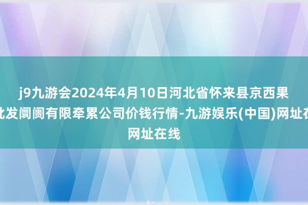 j9九游会2024年4月10日河北省怀来县京西果菜批发阛阓有限牵累公司价钱行情-九游娱乐(中国)网址在线