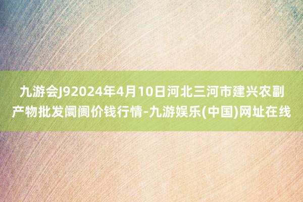 九游会J92024年4月10日河北三河市建兴农副产物批发阛阓价钱行情-九游娱乐(中国)网址在线