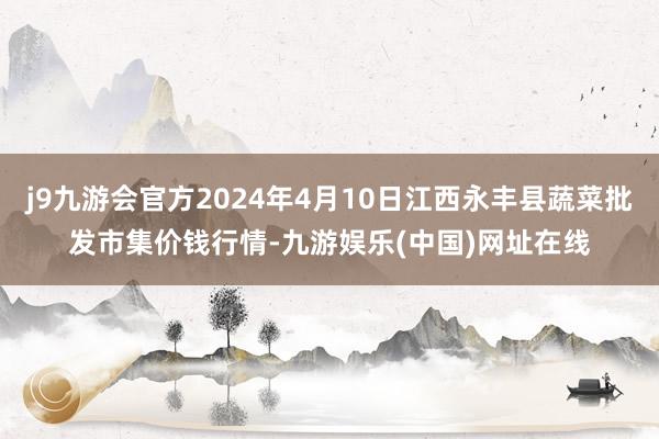 j9九游会官方2024年4月10日江西永丰县蔬菜批发市集价钱行情-九游娱乐(中国)网址在线