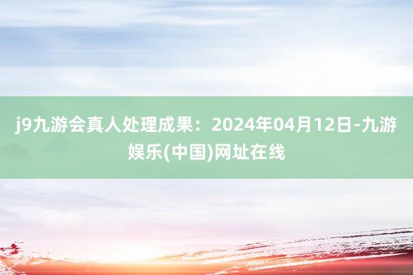 j9九游会真人处理成果：2024年04月12日-九游娱乐(中国)网址在线