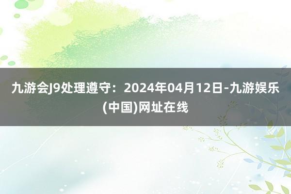 九游会J9处理遵守：2024年04月12日-九游娱乐(中国)网址在线