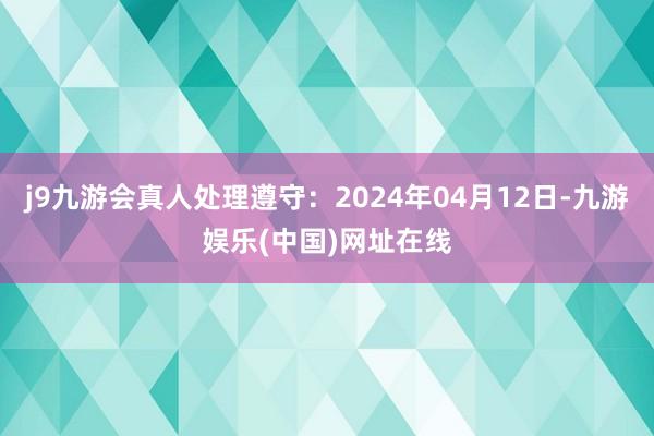 j9九游会真人处理遵守：2024年04月12日-九游娱乐(中国)网址在线