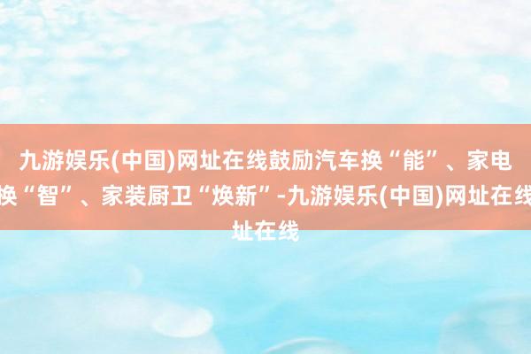 九游娱乐(中国)网址在线鼓励汽车换“能”、家电换“智”、家装厨卫“焕新”-九游娱乐(中国)网址在线