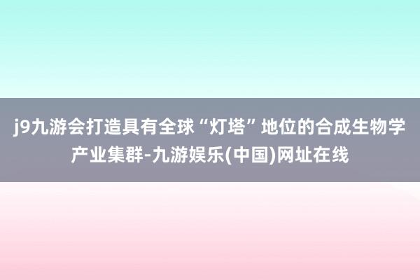 j9九游会打造具有全球“灯塔”地位的合成生物学产业集群-九游娱乐(中国)网址在线