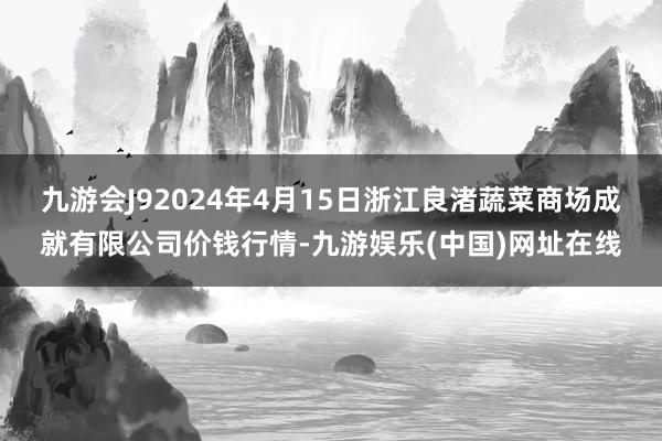 九游会J92024年4月15日浙江良渚蔬菜商场成就有限公司价钱行情-九游娱乐(中国)网址在线