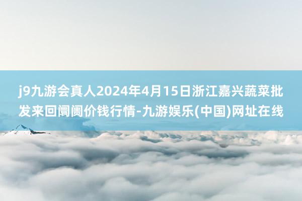 j9九游会真人2024年4月15日浙江嘉兴蔬菜批发来回阛阓价钱行情-九游娱乐(中国)网址在线