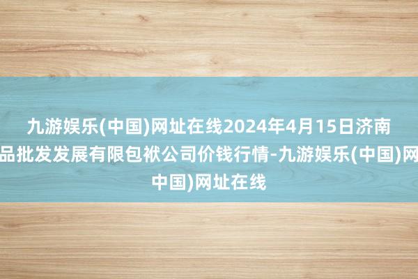 九游娱乐(中国)网址在线2024年4月15日济南堤口果品批发发展有限包袱公司价钱行情-九游娱乐(中国)网址在线