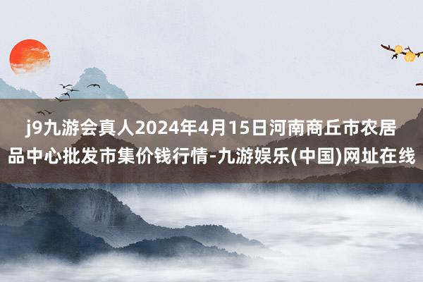 j9九游会真人2024年4月15日河南商丘市农居品中心批发市集价钱行情-九游娱乐(中国)网址在线