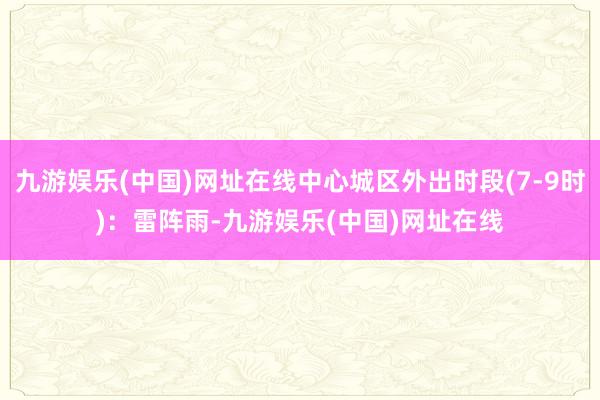 九游娱乐(中国)网址在线中心城区外出时段(7-9时)：雷阵雨-九游娱乐(中国)网址在线