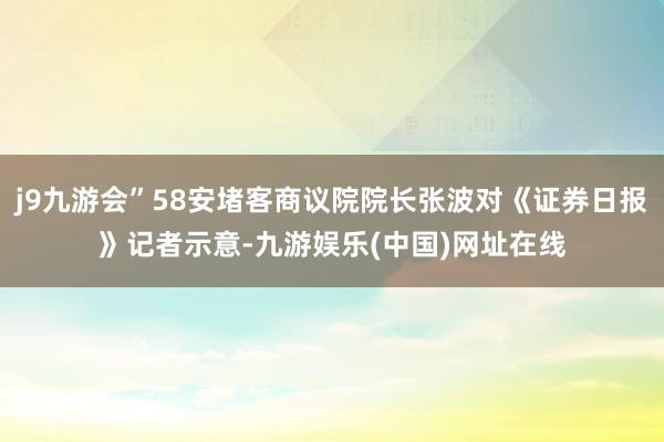 j9九游会”58安堵客商议院院长张波对《证券日报》记者示意-九游娱乐(中国)网址在线