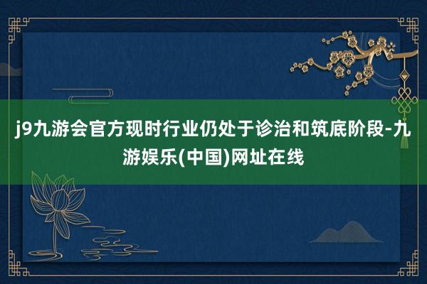 j9九游会官方现时行业仍处于诊治和筑底阶段-九游娱乐(中国)网址在线