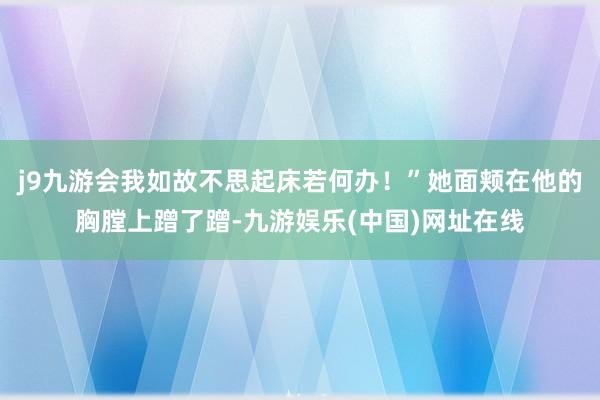 j9九游会我如故不思起床若何办！”她面颊在他的胸膛上蹭了蹭-九游娱乐(中国)网址在线