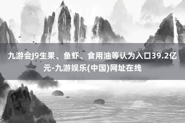 九游会J9生果、鱼虾、食用油等认为入口39.2亿元-九游娱乐(中国)网址在线