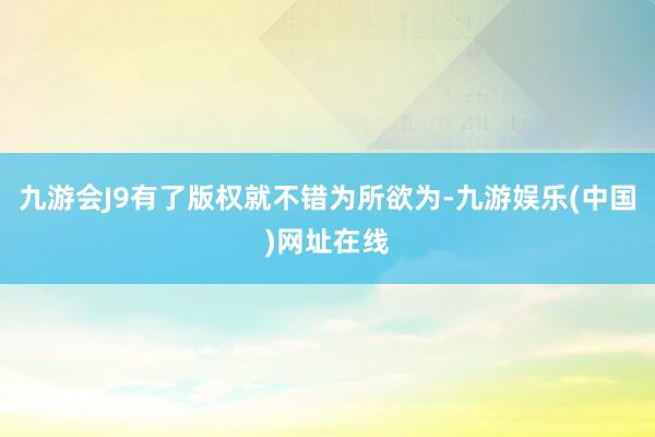 九游会J9有了版权就不错为所欲为-九游娱乐(中国)网址在线