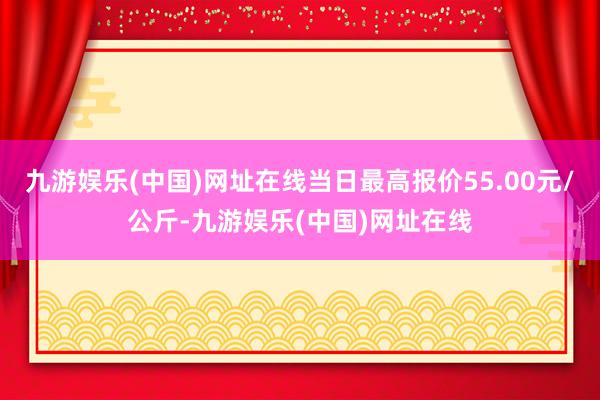 九游娱乐(中国)网址在线当日最高报价55.00元/公斤-九游娱乐(中国)网址在线