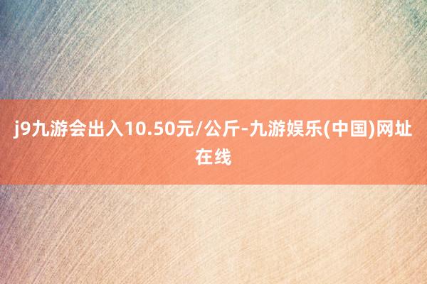 j9九游会出入10.50元/公斤-九游娱乐(中国)网址在线