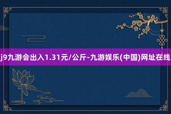 j9九游会出入1.31元/公斤-九游娱乐(中国)网址在线