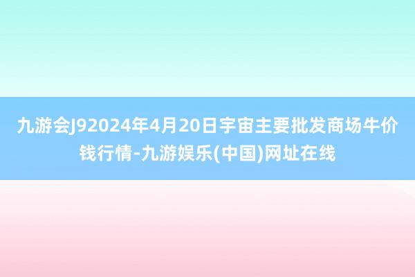 九游会J92024年4月20日宇宙主要批发商场牛价钱行情-九游娱乐(中国)网址在线