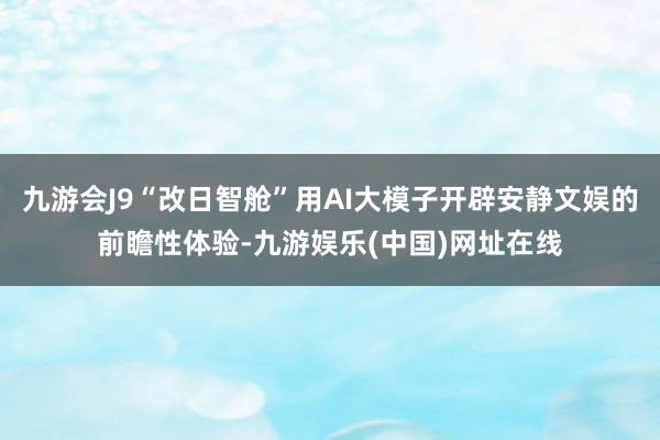 九游会J9“改日智舱”用AI大模子开辟安静文娱的前瞻性体验-九游娱乐(中国)网址在线