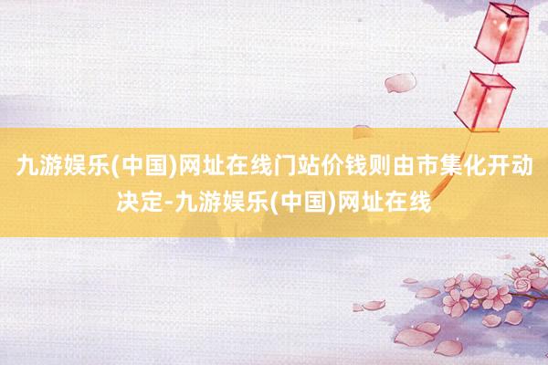 九游娱乐(中国)网址在线门站价钱则由市集化开动决定-九游娱乐(中国)网址在线