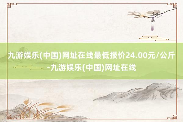 九游娱乐(中国)网址在线最低报价24.00元/公斤-九游娱乐(中国)网址在线