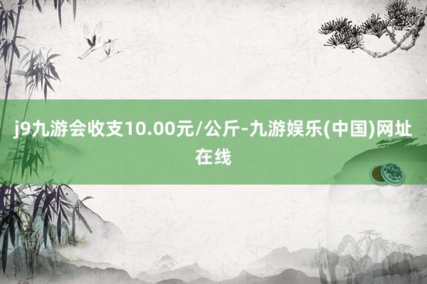 j9九游会收支10.00元/公斤-九游娱乐(中国)网址在线