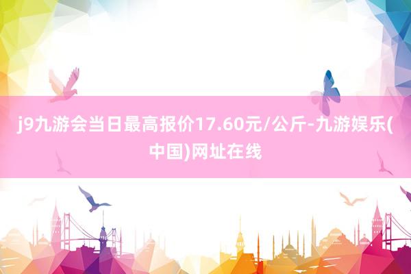 j9九游会当日最高报价17.60元/公斤-九游娱乐(中国)网址在线