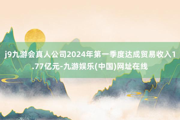 j9九游会真人公司2024年第一季度达成贸易收入1.77亿元-九游娱乐(中国)网址在线