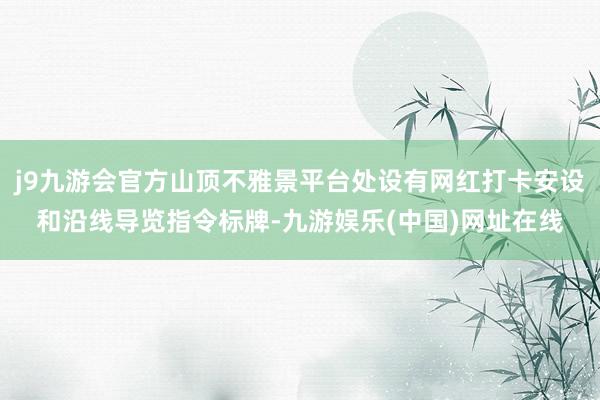 j9九游会官方山顶不雅景平台处设有网红打卡安设和沿线导览指令标牌-九游娱乐(中国)网址在线