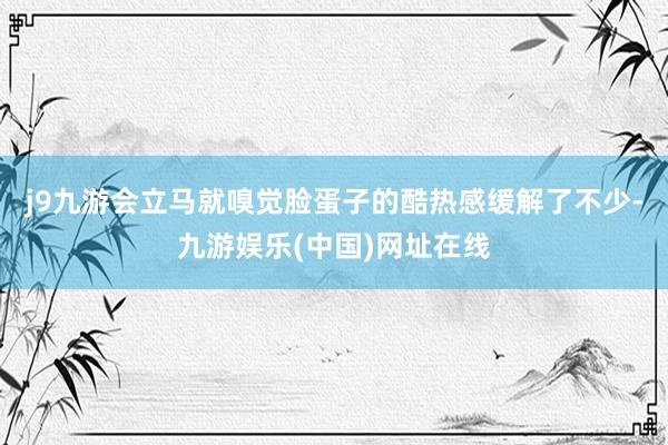 j9九游会立马就嗅觉脸蛋子的酷热感缓解了不少-九游娱乐(中国)网址在线