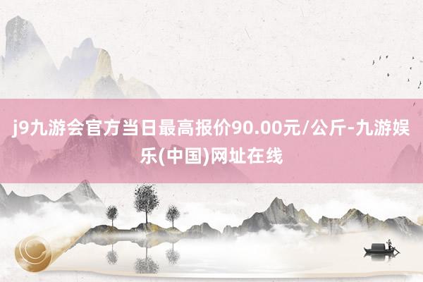 j9九游会官方当日最高报价90.00元/公斤-九游娱乐(中国)网址在线