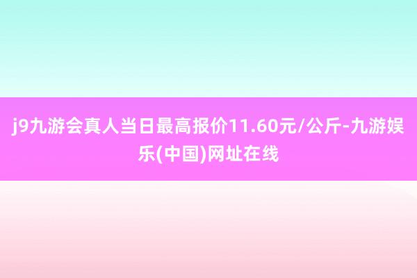 j9九游会真人当日最高报价11.60元/公斤-九游娱乐(中国)网址在线