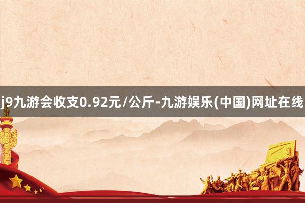 j9九游会收支0.92元/公斤-九游娱乐(中国)网址在线