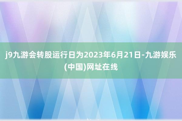 j9九游会转股运行日为2023年6月21日-九游娱乐(中国)网址在线