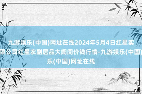 九游娱乐(中国)网址在线2024年5月4日红星实业集团有限公司红星农副居品大阛阓价钱行情-九游娱乐(中国)网址在线