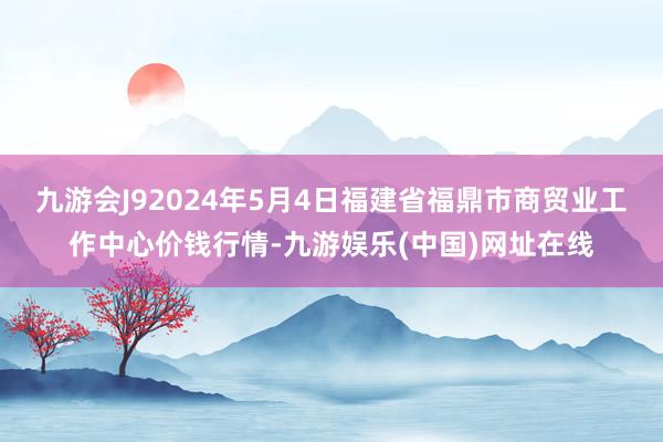 九游会J92024年5月4日福建省福鼎市商贸业工作中心价钱行情-九游娱乐(中国)网址在线